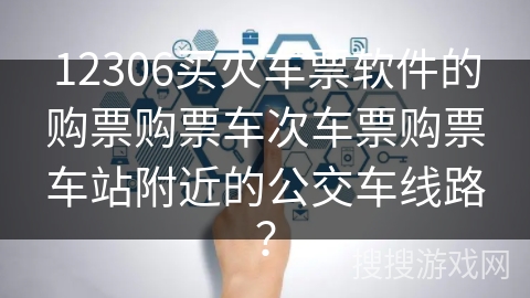 12306买火车票软件的购票购票车次车票购票车站附近的公交车线路? 12306买火车票软件的购票购票车次车票购票车站附近的公交车线路?