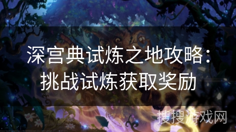 深宫典试炼之地攻略:挑战试炼获取奖励 深宫典试炼之地攻略:挑战试炼获取奖励