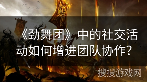 《劲舞团》中的社交活动如何增进团队协作？