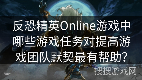 反恐精英Online游戏中哪些游戏任务对提高游戏团队默契最有帮助？