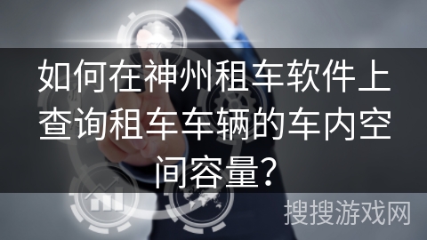 如何在神州租车软件上查询租车车辆的车内空间容量? 如何在神州租车软件上查询租车车辆的车内空间容量?