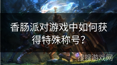 香肠派对游戏中如何获得特殊称号？