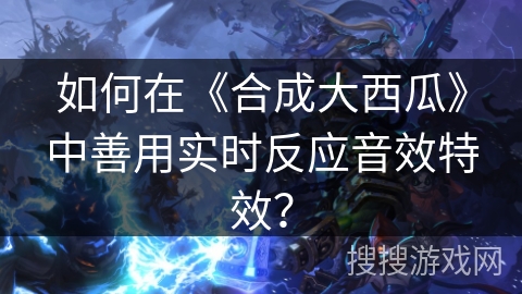 如何在《合成大西瓜》中善用实时反应音效特效？