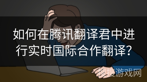 如何在腾讯翻译君中进行实时国际合作翻译？