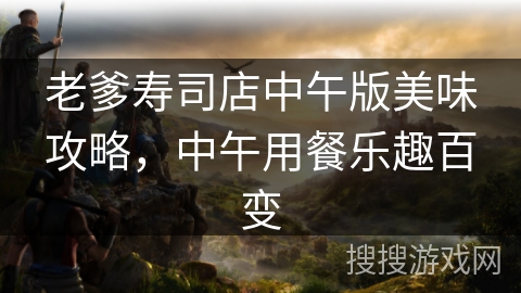 老爹寿司店中午版美味攻略，中午用餐乐趣百变