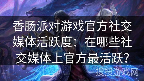 香肠派对游戏官方社交媒体活跃度:在哪些社交媒体上官方最活跃? 香肠派对游戏官方社交媒体活跃度:在哪些社交媒体上官方最活跃?