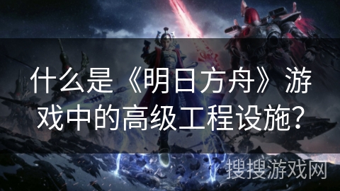 什么是《明日方舟》游戏中的高级工程设施？