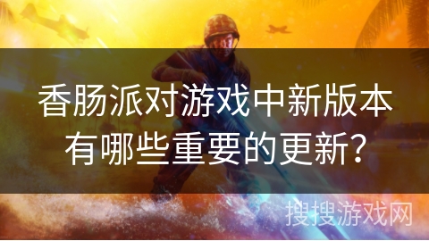 香肠派对游戏中新版本有哪些重要的更新?