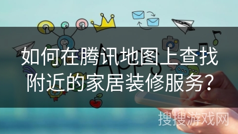 如何在腾讯地图上查找附近的家居装修服务? 如何在腾讯地图上查找附近的家居装修服务?