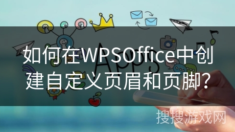 如何在WPSOffice中创建自定义页眉和页脚? 如何在WPSOffice中创建自定义页眉和页脚?