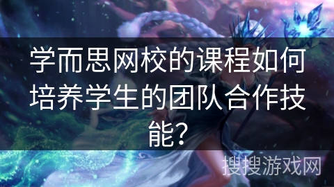 学而思网校的课程如何培养学生的团队合作技能？