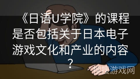 《日语U学院》的课程是否包括关于日本电子游戏文化和产业的内容? 《日语U学院》的课程是否包括关于日本电子游戏文化和产业的内容?