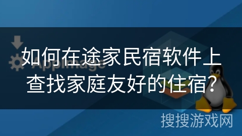 如何在途家民宿软件上查找家庭友好的住宿? 如何在途家民宿软件上查找家庭友好的住宿?