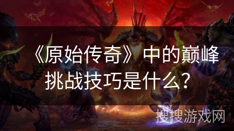 《原始传奇》中的巅峰挑战技巧是什么？