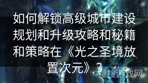 如何解锁高级城市建设规划和升级攻略和秘籍和策略在《光之圣境放置次元》？
