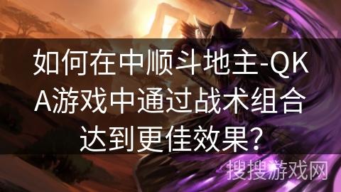 如何在中顺斗地主-QKA游戏中通过战术组合达到更佳效果? 如何在中顺斗地主-QKA游戏中通过战术组合达到更佳效果?