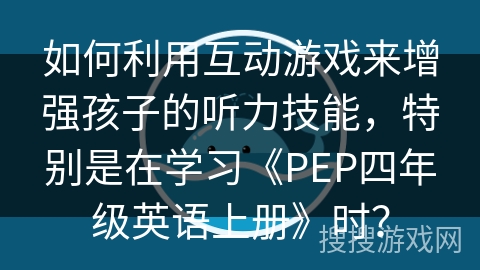 如何利用互动游戏来增强孩子的听力技能,特别是在学习《PEP四年级英语上册》时? 如何利用互动游戏来增强孩子的听力技能,特别是在学习《PEP四年级英语上册》时?