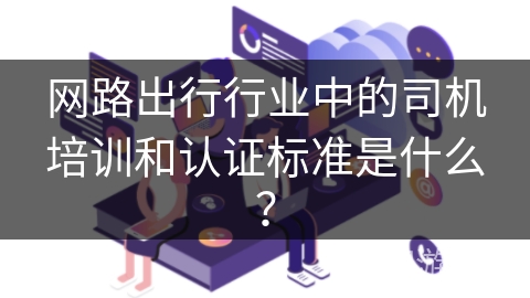 网路出行行业中的司机培训和认证标准是什么? 网路出行行业中的司机培训和认证标准是什么?