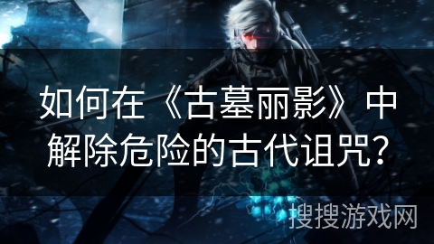 如何在《古墓丽影》中解除危险的古代诅咒？