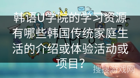韩语U学院的学习资源有哪些韩国传统家庭生活的介绍或体验活动或项目？