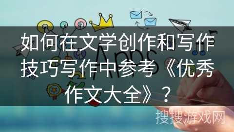 如何在文学创作和写作技巧写作中参考《优秀作文大全》？