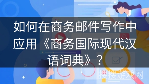 如何在商务邮件写作中应用《商务国际现代汉语词典》？