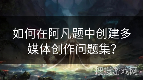 如何在阿凡题中创建多媒体创作问题集？