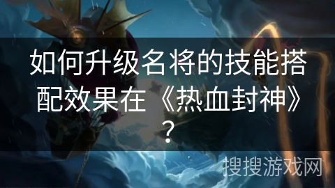 如何升级名将的技能搭配效果在《热血封神》？