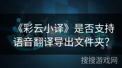 《彩云小译》是否支持语音翻译导出文件夹？