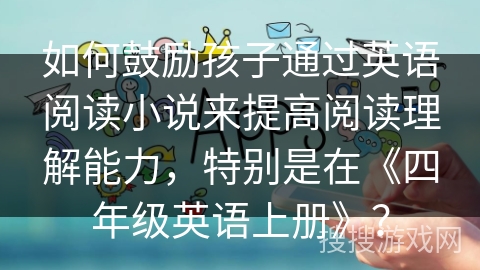 如何鼓励孩子通过英语阅读小说来提高阅读理解能力,特别是在《四年级英语上册》? 如何鼓励孩子通过英语阅读小说来提高阅读理解能力,特别是在《四年级英语上册》?