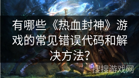 有哪些《热血封神》游戏的常见错误代码和解决方法？
