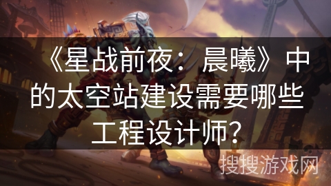 《星战前夜：晨曦》中的太空站建设需要哪些工程设计师？