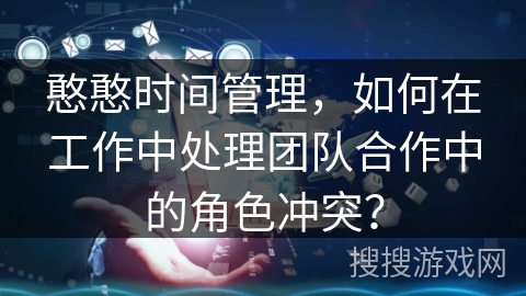 憨憨时间管理,如何在工作中处理团队合作中的角色冲突? 憨憨时间管理,如何在工作中处理团队合作中的角色冲突?