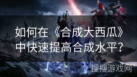 如何在《合成大西瓜》中快速提高合成水平？