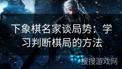 下象棋名家谈局势:学习判断棋局的方法 下象棋名家谈局势:学习判断棋局的方法