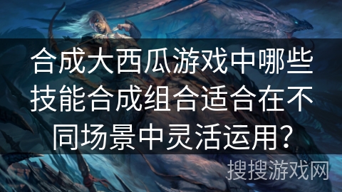 合成大西瓜游戏中哪些技能合成组合适合在不同场景中灵活运用？