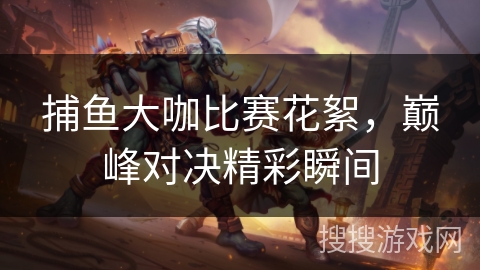 捕鱼大咖比赛花絮,巅峰对决精彩瞬间 捕鱼大咖比赛花絮,巅峰对决精彩瞬间