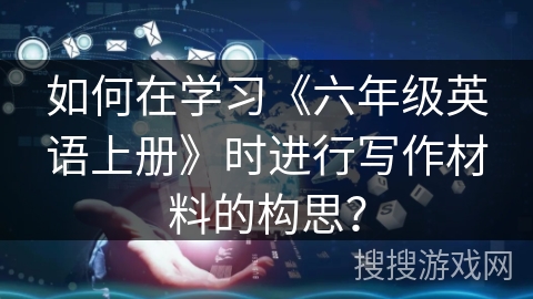 如何在学习《六年级英语上册》时进行写作材料的构思? 如何在学习《六年级英语上册》时进行写作材料的构思?