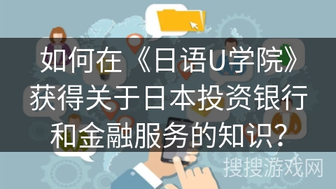 如何在《日语U学院》获得关于日本投资银行和金融服务的知识? 如何在《日语U学院》获得关于日本投资银行和金融服务的知识?