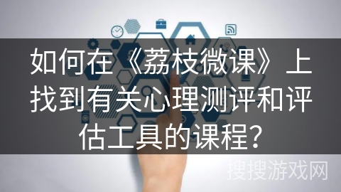如何在《荔枝微课》上找到有关心理测评和评估工具的课程? 如何在《荔枝微课》上找到有关心理测评和评估工具的课程?