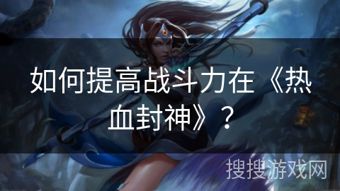 如何提高战斗力在《热血封神》？