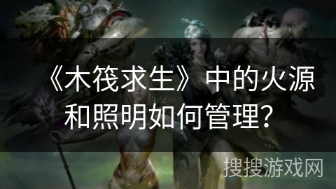 《木筏求生》中的火源和照明如何管理？
