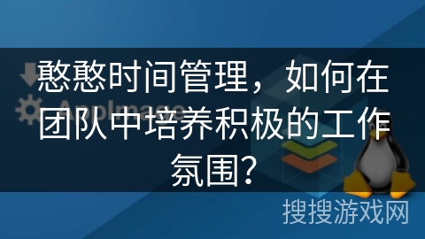憨憨时间管理,如何在团队中培养积极的工作氛围? 憨憨时间管理,如何在团队中培养积极的工作氛围?