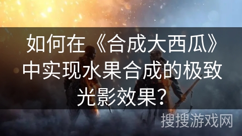 如何在《合成大西瓜》中实现水果合成的极致光影效果？