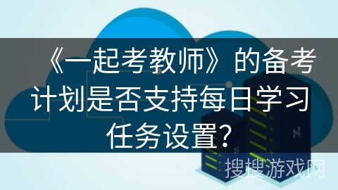 《一起考教师》的备考计划是否支持每日学习任务设置？
