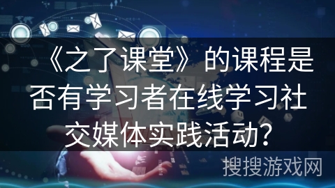 《之了课堂》的课程是否有学习者在线学习社交媒体实践活动? 《之了课堂》的课程是否有学习者在线学习社交媒体实践活动?
