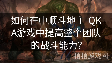 如何在中顺斗地主-QKA游戏中提高整个团队的战斗能力？