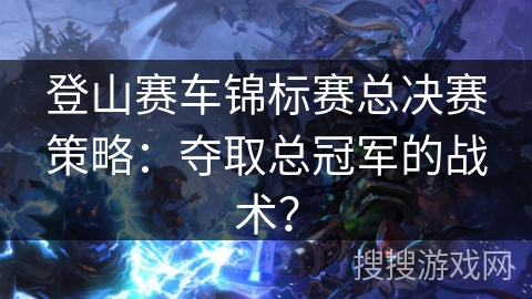 登山赛车锦标赛总决赛策略：夺取总冠军的战术？