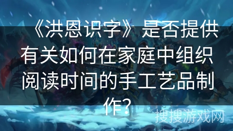 《洪恩识字》是否提供有关如何在家庭中组织阅读时间的手工艺品制作? 《洪恩识字》是否提供有关如何在家庭中组织阅读时间的手工艺品制作?