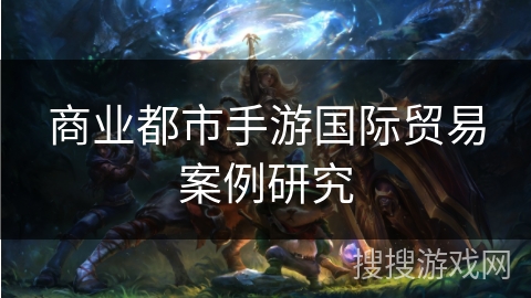商业都市手游国际贸易案例研究 商业都市手游国际贸易案例研究